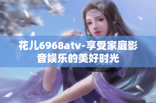 花儿6968atv-享受家庭影音娱乐的美好时光