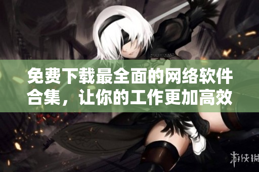 免费下载最全面的网络软件合集，让你的工作更加高效！