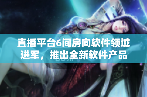 直播平台6间房向软件领域进军，推出全新软件产品