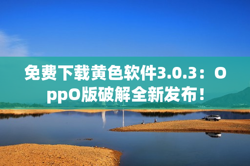 免费下载黄色软件3.0.3：OppO版破解全新发布！