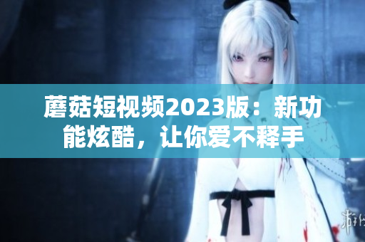 蘑菇短视频2023版：新功能炫酷，让你爱不释手