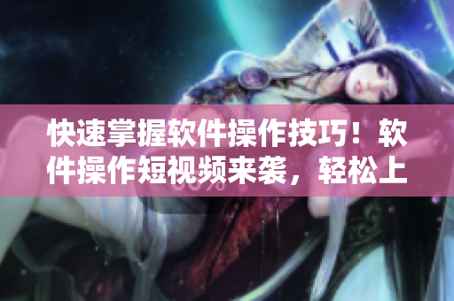 快速掌握软件操作技巧！软件操作短视频来袭，轻松上手不再难！