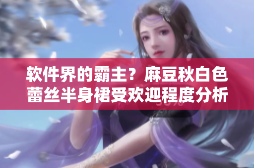 软件界的霸主？麻豆秋白色蕾丝半身裙受欢迎程度分析