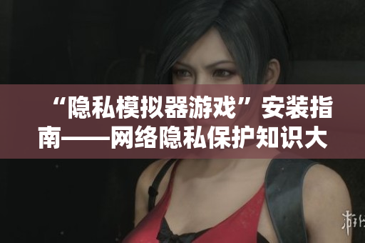 “隐私模拟器游戏”安装指南——网络隐私保护知识大全