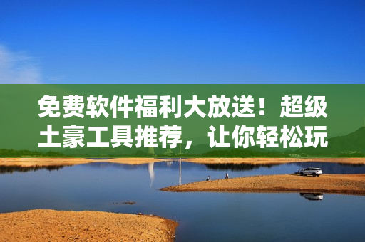 免费软件福利大放送！超级土豪工具推荐，让你轻松玩转计算机！
