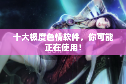 十大极度色情软件，你可能正在使用！