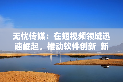 无忧传媒：在短视频领域迅速崛起，推动软件创新  新闻报道