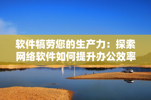 软件犒劳您的生产力：探索网络软件如何提升办公效率