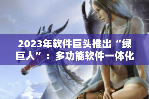2023年软件巨头推出“绿巨人”：多功能软件一体化新品