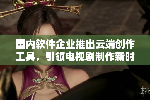 国内软件企业推出云端创作工具，引领电视剧制作新时代