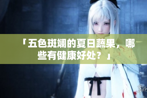 「五色斑斓的夏日蔬果，哪些有健康好处？」