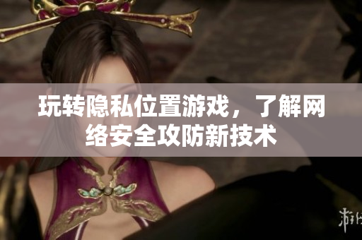 玩转隐私位置游戏，了解网络安全攻防新技术