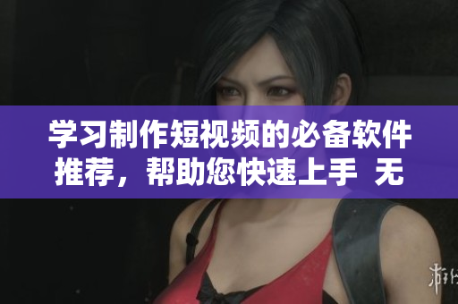 学习制作短视频的必备软件推荐，帮助您快速上手  无忧传媒技巧
