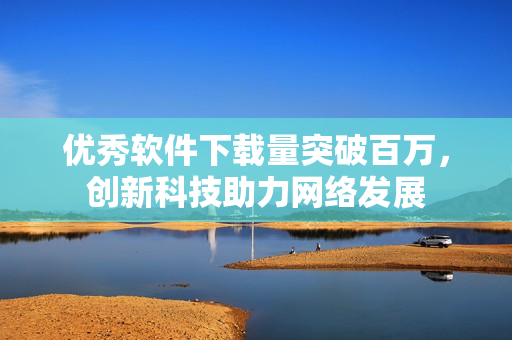 优秀软件下载量突破百万，创新科技助力网络发展