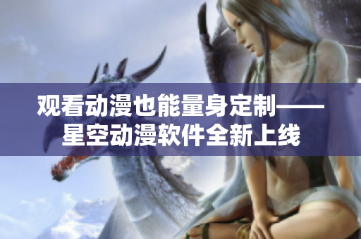 观看动漫也能量身定制——星空动漫软件全新上线