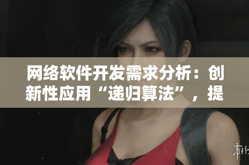 网络软件开发需求分析：创新性应用“递归算法”，提高开发准确率与效率