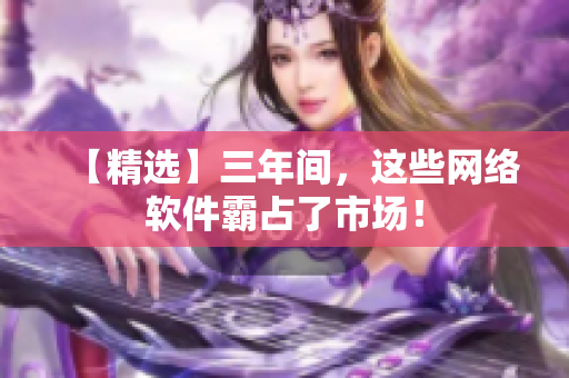【精选】三年间，这些网络软件霸占了市场！