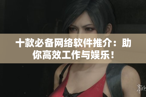 十款必备网络软件推介：助你高效工作与娱乐！