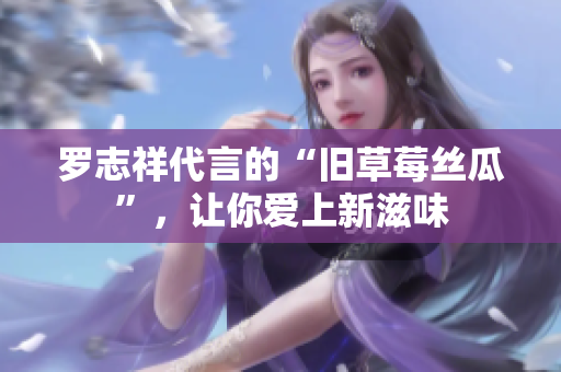罗志祥代言的“旧草莓丝瓜”，让你爱上新滋味