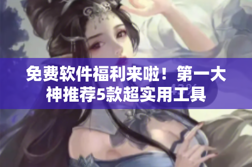 免费软件福利来啦！第一大神推荐5款超实用工具