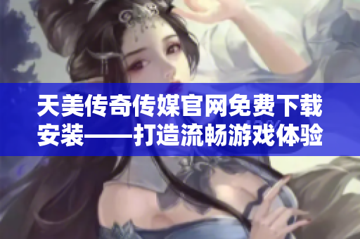 天美传奇传媒官网免费下载安装——打造流畅游戏体验
