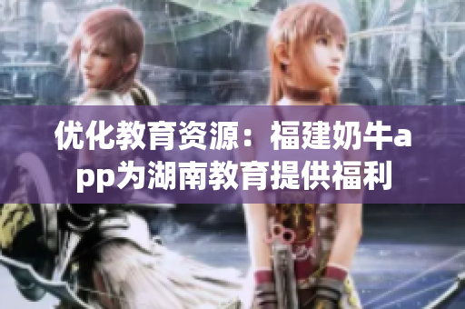 优化教育资源：福建奶牛app为湖南教育提供福利