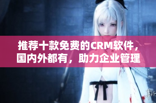 推荐十款免费的CRM软件，国内外都有，助力企业管理