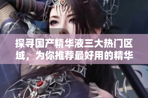探寻国产精华液三大热门区域，为你推荐最好用的精华液