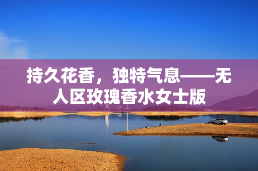持久花香，独特气息——无人区玫瑰香水女士版