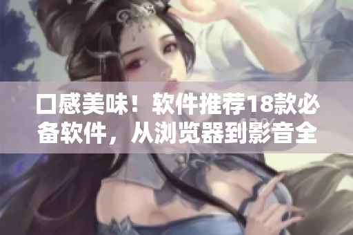 口感美味！软件推荐18款必备软件，从浏览器到影音全覆盖