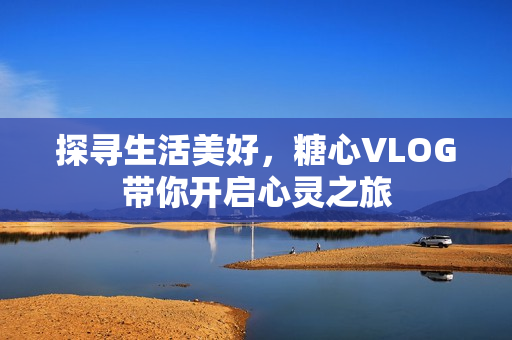 探寻生活美好，糖心VLOG带你开启心灵之旅