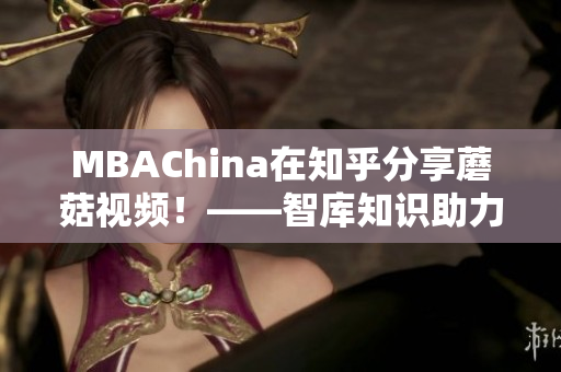 MBAChina在知乎分享蘑菇视频！——智库知识助力职场发展