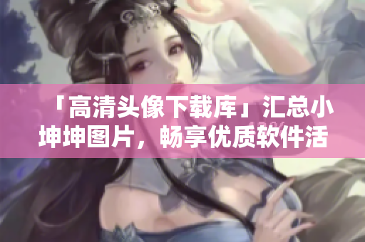 「高清头像下载库」汇总小坤坤图片，畅享优质软件活动。