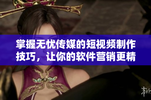 掌握无忧传媒的短视频制作技巧，让你的软件营销更精彩