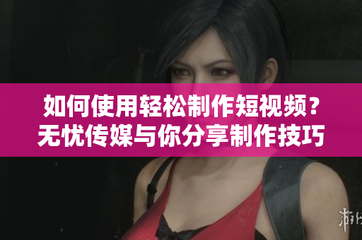 如何使用轻松制作短视频？无忧传媒与你分享制作技巧