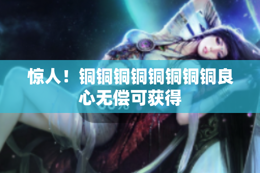 惊人！铜铜铜铜铜铜铜铜良心无偿可获得