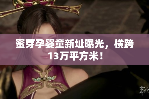 蜜芽孕婴童新址曝光，横跨13万平方米！