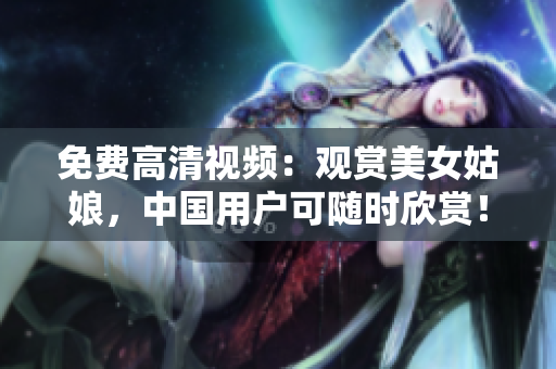 免费高清视频：观赏美女姑娘，中国用户可随时欣赏！