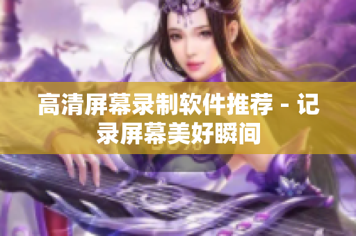 高清屏幕录制软件推荐 - 记录屏幕美好瞬间