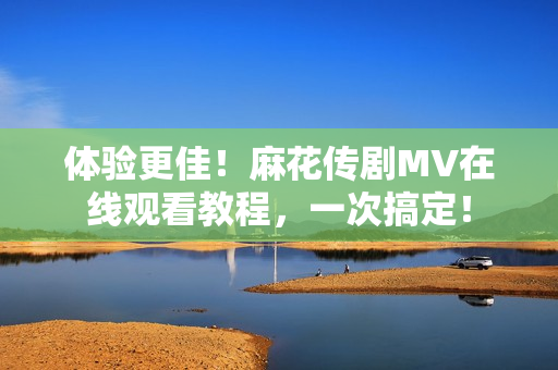 体验更佳！麻花传剧MV在线观看教程，一次搞定！