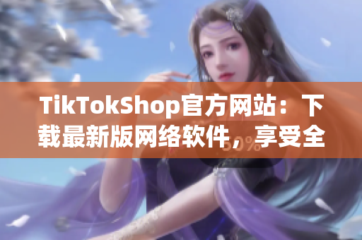 TikTokShop官方网站：下载最新版网络软件，享受全新购物体验