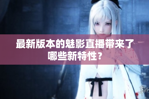 最新版本的魅影直播带来了哪些新特性？