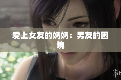 爱上女友的妈妈：男友的困境