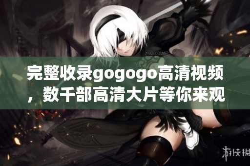 完整收录gogogo高清视频，数千部高清大片等你来观看