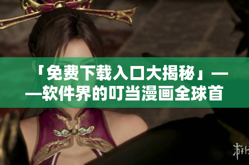 「免费下载入口大揭秘」——软件界的叮当漫画全球首发！