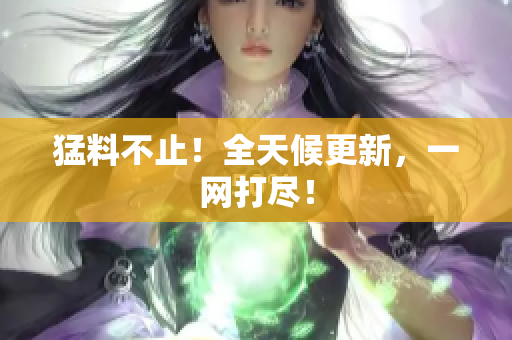 猛料不止！全天候更新，一网打尽！