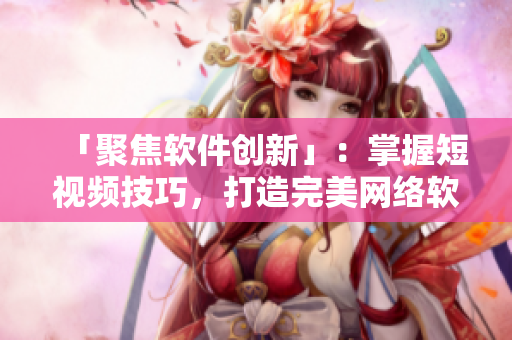 「聚焦软件创新」：掌握短视频技巧，打造完美网络软件体验