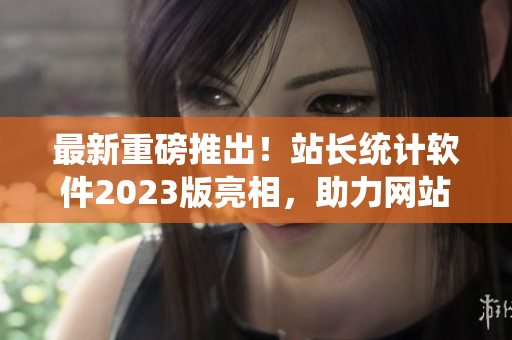 最新重磅推出！站长统计软件2023版亮相，助力网站数据分析
