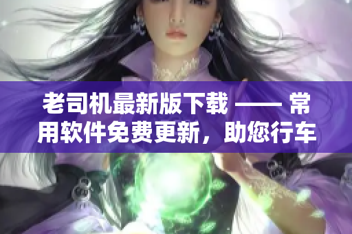 老司机最新版下载 —— 常用软件免费更新，助您行车无忧