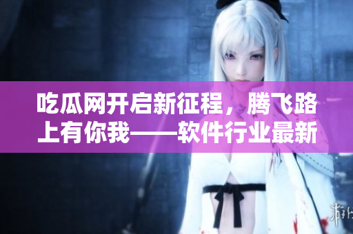 吃瓜网开启新征程，腾飞路上有你我——软件行业最新资讯速递